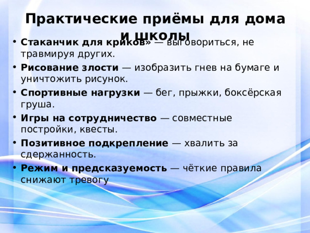 Практические приёмы для дома и школы   Стаканчик для криков»  — выговориться, не травмируя других. Рисование злости  — изобразить гнев на бумаге и уничтожить рисунок. Спортивные нагрузки  — бег, прыжки, боксёрская груша. Игры на сотрудничество  — совместные постройки, квесты. Позитивное подкрепление  — хвалить за сдержанность. Режим и предсказуемость  — чёткие правила снижают тревогу 