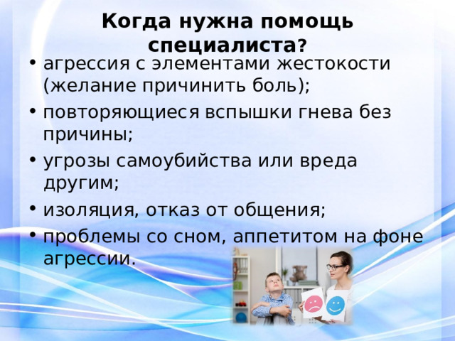 Когда нужна помощь специалиста ?   агрессия с элементами жестокости (желание причинить боль); повторяющиеся вспышки гнева без причины; угрозы самоубийства или вреда другим; изоляция, отказ от общения; проблемы со сном, аппетитом на фоне агрессии.  