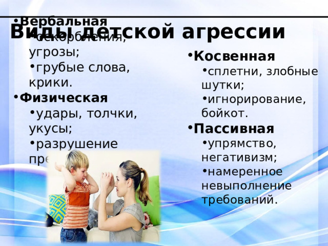 Виды детской агрессии Вербальная оскорбления, угрозы; грубые слова, крики. оскорбления, угрозы; грубые слова, крики. Физическая удары, толчки, укусы; разрушение предметов. удары, толчки, укусы; разрушение предметов. Косвенная сплетни, злобные шутки; игнорирование, бойкот. сплетни, злобные шутки; игнорирование, бойкот. Пассивная упрямство, негативизм; намеренное невыполнение требований. упрямство, негативизм; намеренное невыполнение требований. 