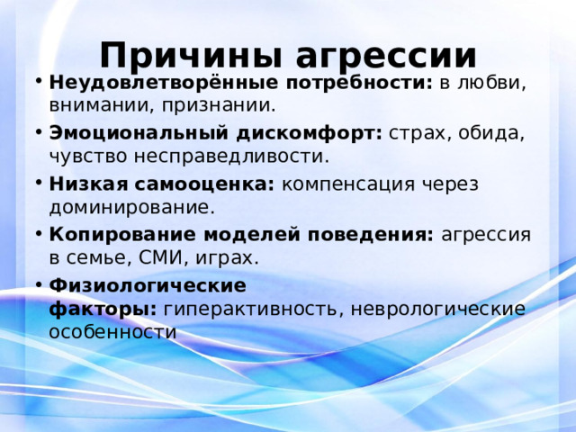 Причины агрессии Неудовлетворённые потребности:  в любви, внимании, признании. Эмоциональный дискомфорт:  страх, обида, чувство несправедливости. Низкая самооценка:  компенсация через доминирование. Копирование моделей поведения:  агрессия в семье, СМИ, играх. Физиологические факторы:  гиперактивность, неврологические особенности 