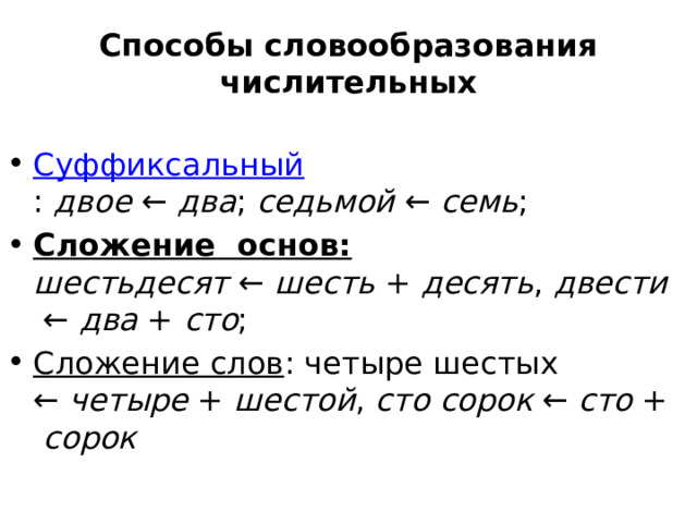 Способы словообразования числительных   Суффиксальный :  двое  ←  два ;  седьмой  ←  семь ; Сложение  основ: шестьдесят  ←  шесть  +  десять ,  двести  ←  два  +  сто ; Сложение слов : четыре шестых ←  четыре  +  шестой ,  сто   сорок  ←  сто  +  сорок 