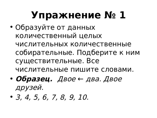 Упражнение № 1 Образуйте от данных количественный целых числительных количественные собирательные. Подберите к ним существительные. Все числительные пишите словами. Образец. Двое  ←  два. Двое друзей. 3, 4, 5, 6, 7, 8, 9, 10.  