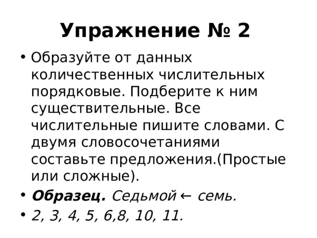 Упражнение № 2 Образуйте от данных количественных числительных порядковые. Подберите к ним существительные. Все числительные пишите словами. С двумя словосочетаниями составьте предложения.(Простые или сложные). Образец. Седьмой  ←  семь. 2, 3, 4, 5, 6,8, 10, 11. 