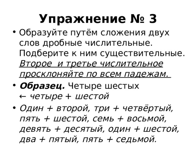 Упражнение № 3 Образуйте путём сложения двух слов дробные числительные. Подберите к ним существительные. Второе и третье числительное просклоняйте по всем падежам. Образец. Четыре шестых ←  четыре  +  шестой Один + второй, три + четвёртый, пять + шестой, семь + восьмой, девять + десятый, один + шестой, два + пятый, пять + седьмой. 