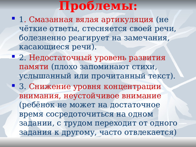 Проблемы:   1 . Смазанная вялая артикуляция (не чёткие ответы, стесняется своей речи, болезненно реагирует на замечания, касающиеся речи). 2. Недостаточный уровень развития памяти (плохо запоминают стихи, услышанный или прочитанный текст). 3. Снижение уровня концентрации внимания, неустойчивое внимание (ребёнок не может на достаточное время сосредоточиться на одном задании, с трудом переходит от одного задания к другому, часто отвлекается) 