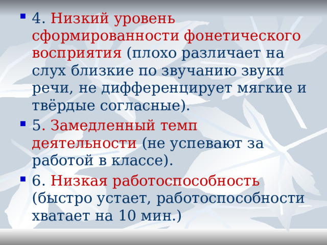 4. Низкий уровень сформированности фонетического восприятия (плохо различает на слух близкие по звучанию звуки речи, не дифференцирует мягкие и твёрдые согласные). 5 . Замедленный темп деятельности (не успевают за работой в классе). 6. Низкая работоспособность (быстро устает, работоспособности хватает на 10 мин.) 
