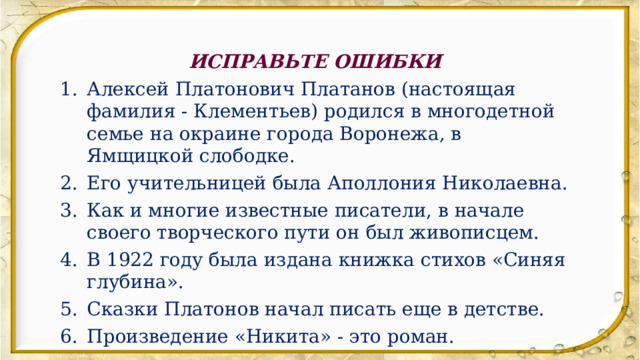 ИСПРАВЬТЕ ОШИБКИ Алексей Платонович Платанов (настоящая фамилия - Клементьев) родился в многодетной семье на окраине города Воронежа, в Ямщицкой слободке. Его учительницей была Аполлония Николаевна. Как и многие известные писатели, в начале своего творческого пути он был живописцем. В 1922 году была издана книжка стихов «Синяя глубина». Сказки Платонов начал писать еще в детстве. Произведение «Никита» - это роман. 
