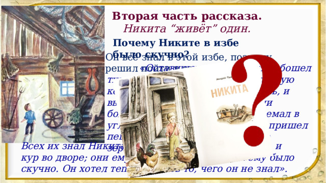 Вторая часть рассказа. Никита “живёт” один. Почему Никите в избе было скучно? Он всё знал в этой избе, поэтому решил пойти в сарай: «Оставшись один, Никита обошел всю тихую избу — горницу, затем другую комнату, где стояла русская печь, и вышел в сени. В сенях жужжали большие толстые мухи, паук дремал в углу посреди паутины, воробей пришел пеший через порог и искал себе зернышко в жилой земле избы. Всех их знал Никита: и воробьев, и пауков, и мух, и кур во дворе; они ему уже надоели, и от них ему было скучно. Он хотел теперь узнать то, чего он не знал». 