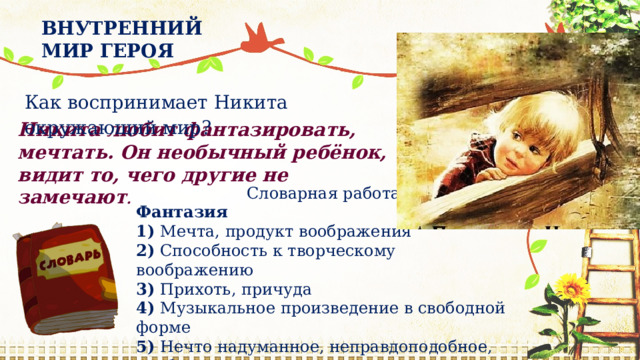 ВНУТРЕННИЙ МИР ГЕРОЯ Как воспринимает Никита окружающий мир? Никита любит фантазировать, мечтать. Он необычный ребёнок, видит то, чего другие не замечают . Словарная работа Фантазия 1)  Мечта, продукт воображения 2)  Способность к творческому воображению 3)  Прихоть, причуда 4)  Музыкальное произведение в свободной форме 5)  Нечто надуманное, неправдоподобное, несбыточное 