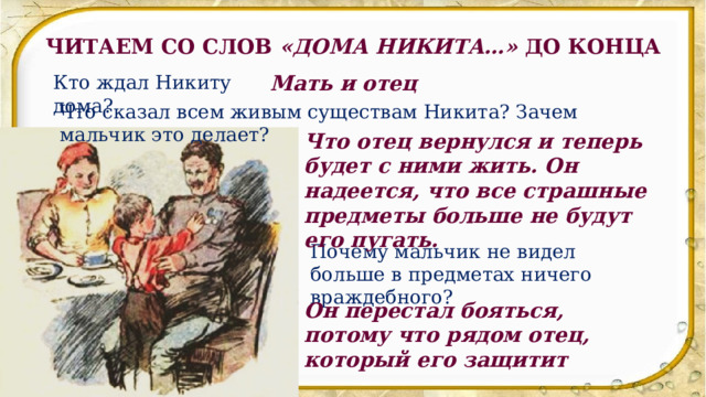 ЧИТАЕМ СО СЛОВ «ДОМА НИКИТА…» ДО КОНЦА Кто ждал Никиту дома? Мать и отец Что сказал всем живым существам Никита? Зачем мальчик это делает? Что отец вернулся и теперь будет с ними жить. Он надеется, что все страшные предметы больше не будут его пугать. Почему мальчик не видел больше в предметах ничего враждебного? Он перестал бояться, потому что рядом отец, который его защитит 