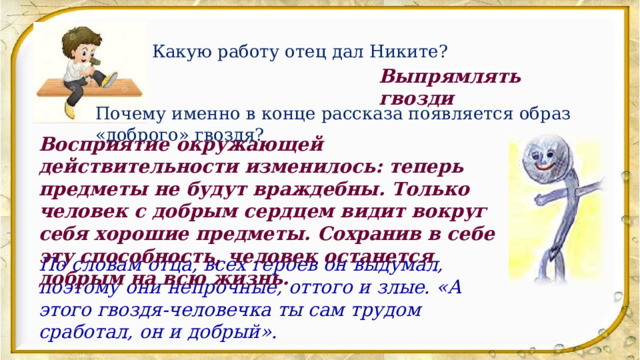 Какую работу отец дал Никите? Выпрямлять гвозди Почему именно в конце рассказа появляется образ «доброго» гвоздя? Восприятие окружающей действительности изменилось: теперь предметы не будут враждебны. Только человек с добрым сердцем видит вокруг себя хорошие предметы. Сохранив в себе эту способность, человек останется добрым на всю жизнь. По словам отца, всех героев он выдумал, поэтому они непрочные, оттого и злые. «А этого гвоздя-человечка ты сам трудом сработал, он и добрый».  