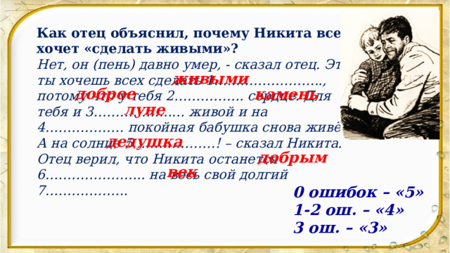 Как отец объяснил, почему Никита всех хочет «сделать живыми»? Нет, он (пень) давно умер, - сказал отец. Это ты хочешь всех сделать 1……………………., потому что у тебя 2……………. сердце. Для тебя и 3………………… живой и на 4……………… покойная бабушка снова живёт. А на солнце 5.………………! – сказал Никита. Отец верил, что Никита останется 6………………….. на весь свой долгий 7………………. живыми доброе камень луне дедушка добрым век 0 ошибок – «5» 1-2 ош. – «4» 3 ош. – «3» 