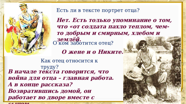 Есть ли в тексте портрет отца? Нет. Есть только упоминание о том, что «от солдата пахло теплом, чем-то добрым и смирным, хлебом и землёй. О ком заботится отец? О жене и о Никите. Как отец относится к труду? В начале текста говорится, что война для отца – главная работа. А в конце рассказа? Возвратившись домой, он работает во дворе вместе с сыном. 