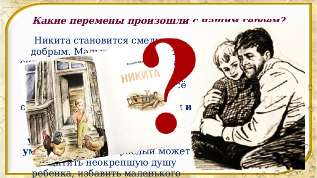 Какие перемены произошли с нашим героем? Никита становится смелым и добрым. Мальчик видит в отце сильного человека, который врага-неприятеля погубил. Чувствует в нём силу и мужское начало. Всё умеет отец, со всем справляется.  Вместе с мудрым и добрым взрослым в мир детства входит доверие, уверенность в себе, знание и умение.  Именно взрослый может защитить неокрепшую душу ребенка, избавить маленького человека от сиротства. 