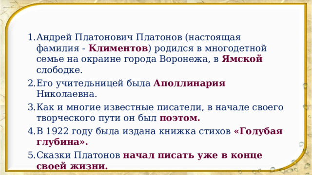 Андрей Платонович Платонов (настоящая фамилия - Климентов ) родился в многодетной семье на окраине города Воронежа, в Ямской слободке. Его учительницей была Аполлинария Николаевна. Как и многие известные писатели, в начале своего творческого пути он был поэтом. В 1922 году была издана книжка стихов «Голубая глубина». Сказки Платонов начал писать уже в конце своей жизни. Произведение «Никита» - это рассказ. 