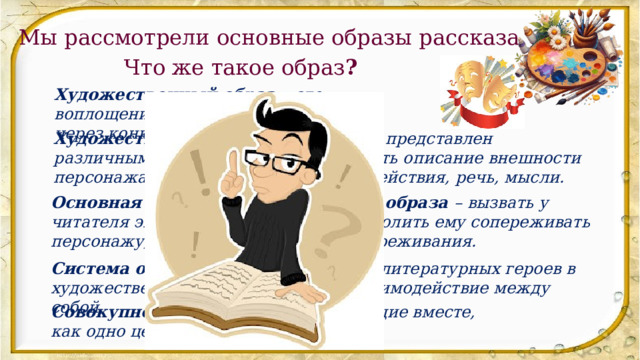 Мы рассмотрели основные образы рассказа. Что же такое образ ? Художественный образ – это воплощение идеи, мысли или чувства через конкретный персонаж. Художественный образ может быть представлен различными способами: это может быть описание внешности персонажа, его характеристика, его действия, речь, мысли. Основная задача художественного образа – вызвать у читателя эмоциональный отклик, позволить ему сопереживать персонажу, понимать его мотивы и переживания. Система образов – это совокупность литературных героев в художественном произведении, их взаимодействие между собой. Совокупность — объекты, выступающие вместе, как одно целое. 