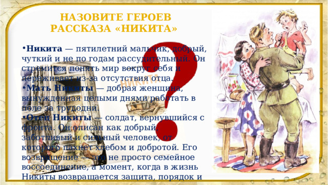 НАЗОВИТЕ ГЕРОЕВ РАССКАЗА «НИКИТА» Никита  — пятилетний мальчик, добрый, чуткий и не по годам рассудительный. Он стремится понять мир вокруг себя и переживает из-за отсутствия отца. Мать Никиты  — добрая женщина, вынужденная целыми днями работать в поле за трудодни.  Отец Никиты  — солдат, вернувшийся с фронта. Он описан как добрый, заботливый и сильный человек, от которого пахнет хлебом и добротой. Его возвращение — это не просто семейное воссоединение, а момент, когда в жизнь Никиты возвращается защита, порядок и мужское начало.   