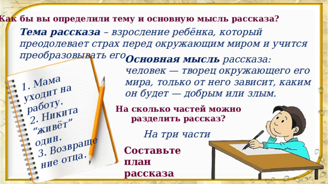 1. Мама уходит на работу. 2. Никита “живёт” один. 3. Возвращение отца. Как бы вы определили тему и основную мысль рассказа? Тема рассказа – взросление ребёнка, который преодолевает страх перед окружающим миром и учится преобразовывать его. Основная мысль  рассказа: человек — творец окружающего его мира, только от него зависит, каким он будет — добрым или злым.  На сколько частей можно разделить рассказ? На три части Составьте план рассказа 