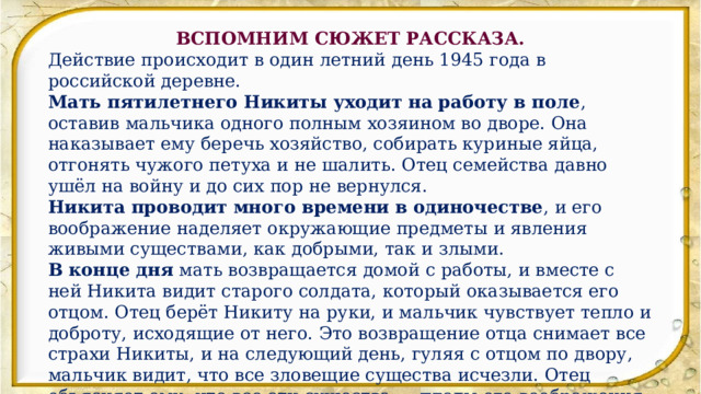 ВСПОМНИМ СЮЖЕТ РАССКАЗА. Действие происходит в один летний день 1945 года в российской деревне.  Мать пятилетнего Никиты уходит на работу в поле , оставив мальчика одного полным хозяином во дворе. Она наказывает ему беречь хозяйство, собирать куриные яйца, отгонять чужого петуха и не шалить. Отец семейства давно ушёл на войну и до сих пор не вернулся.  Никита проводит много времени в одиночестве , и его воображение наделяет окружающие предметы и явления живыми существами, как добрыми, так и злыми. В конце дня  мать возвращается домой с работы, и вместе с ней Никита видит старого солдата, который оказывается его отцом. Отец берёт Никиту на руки, и мальчик чувствует тепло и доброту, исходящие от него. Это возвращение отца снимает все страхи Никиты, и на следующий день, гуляя с отцом по двору, мальчик видит, что все зловещие существа исчезли. Отец объясняет ему, что все эти существа — плоды его воображения, а мир вокруг — мёртвый, если не оживить его трудом и добротой. 