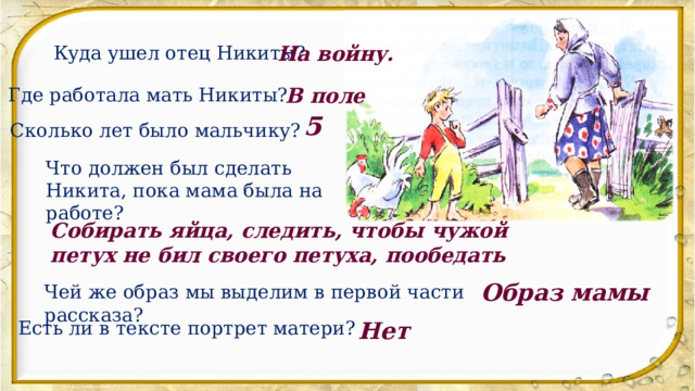 Куда ушел отец Никиты? На войну. Где работала мать Никиты? В поле 5 Сколько лет было мальчику? Что должен был сделать Никита, пока мама была на работе? Собирать яйца, следить, чтобы чужой петух не бил своего петуха, пообедать Образ мамы Чей же образ мы выделим в первой части рассказа? Есть ли в тексте портрет матери? Нет 