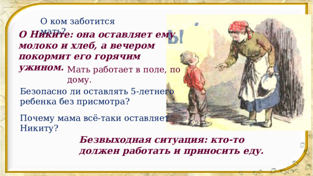 О ком заботится мать? О Никите: она оставляет ему молоко и хлеб, а вечером покормит его горячим ужином. Мать работает в поле, по дому. Безопасно ли оставлять 5-летнего ребенка без присмотра? Почему мама всё-таки оставляет Никиту? Безвыходная ситуация: кто-то должен работать и приносить еду. 