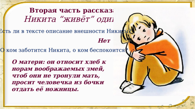 Вторая часть рассказа. Никита “живёт” один. Есть ли в тексте описание внешности Никиты? Нет О ком заботится Никита, о ком беспокоится? О матери: он относит хлеб к норам воображаемых змей, чтоб они не тронули мать, просит человечка из бочки отдать её ножницы. 