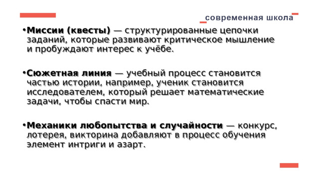 Миссии (квесты)  — структурированные цепочки заданий, которые развивают критическое мышление и пробуждают интерес к учёбе.  Сюжетная линия  — учебный процесс становится частью истории, например, ученик становится исследователем, который решает математические задачи, чтобы спасти мир.  Механики любопытства и случайности  — конкурс, лотерея, викторина добавляют в процесс обучения элемент интриги и азарт.  