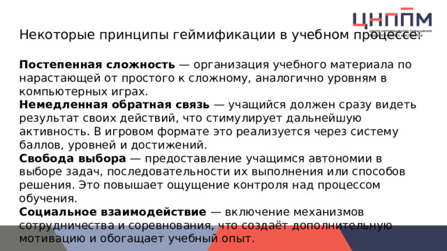 Некоторые принципы геймификации в учебном процессе: Постепенная сложность  — организация учебного материала по нарастающей от простого к сложному, аналогично уровням в компьютерных играх. Немедленная обратная связь  — учащийся должен сразу видеть результат своих действий, что стимулирует дальнейшую активность. В игровом формате это реализуется через систему баллов, уровней и достижений. Свобода выбора  — предоставление учащимся автономии в выборе задач, последовательности их выполнения или способов решения. Это повышает ощущение контроля над процессом обучения. Социальное взаимодействие  — включение механизмов сотрудничества и соревнования, что создаёт дополнительную мотивацию и обогащает учебный опыт. 