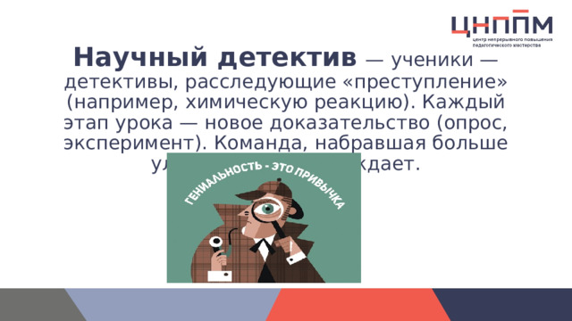 Научный детектив   — ученики — детективы, расследующие «преступление» (например, химическую реакцию). Каждый этап урока — новое доказательство (опрос, эксперимент). Команда, набравшая больше улик (баллов), побеждает. 
