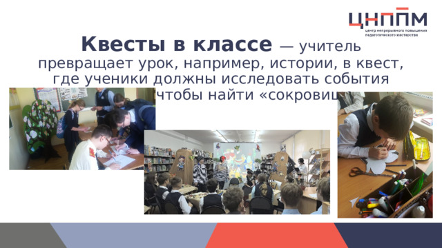 Квесты в классе   — учитель превращает урок, например, истории, в квест, где ученики должны исследовать события прошлого, чтобы найти «сокровище».     