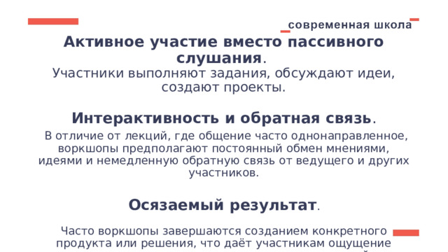 Активное участие вместо пассивного слушания .  Участники выполняют задания, обсуждают идеи, создают проекты.   Интерактивность и обратная связь .   В отличие от лекций, где общение часто однонаправленное, воркшопы предполагают постоянный обмен мнениями, идеями и немедленную обратную связь от ведущего и других участников.    Осязаемый результат .   Часто воркшопы завершаются созданием конкретного продукта или решения, что даёт участникам ощущение достижения и применимости полученных знаний. 