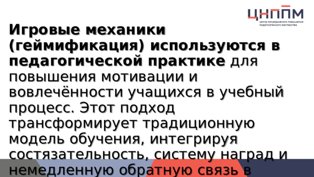 Игровые механики (геймификация) используются в педагогической практике  для повышения мотивации и вовлечённости учащихся в учебный процесс. Этот подход трансформирует традиционную модель обучения, интегрируя состязательность, систему наград и немедленную обратную связь в учебный процесс 