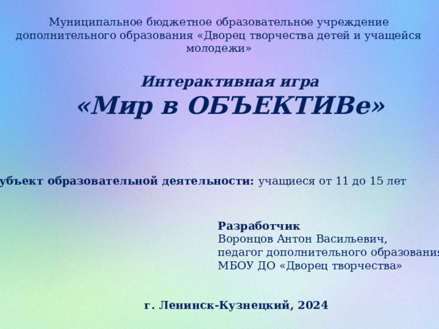 Муниципальное бюджетное образовательное учреждение дополнительного образования «Дворец творчества детей и учащейся молодежи» Интерактивная игра «Мир в ОБЪЕКТИВе»   Субъект образовательной деятельности: учащиеся от 11 до 15 лет Разработчик Воронцов Антон Васильевич, педагог дополнительного образования, МБОУ ДО «Дворец творчества» г. Ленинск-Кузнецкий, 2024 