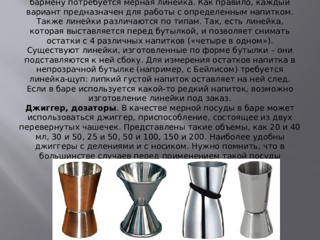 Мерная линейка . Для снятия остатков по завершении смены бармену потребуется мерная линейка. Как правило, каждый вариант предназначен для работы с определенным напитком. Также линейки различаются по типам. Так, есть линейка, которая выставляется перед бутылкой, и позволяет снимать остатки с 4 различных напитков («четыре в одном»). Существуют линейки, изготовленные по форме бутылки – они подставляются к ней сбоку. Для измерения остатков напитка в непрозрачной бутылке (например, с Бейлисом) требуется линейка-щуп: липкий густой напиток оставляет на ней след. Если в баре используется какой-то редкий напиток, возможно изготовление линейки под заказ.  Джиггер, дозаторы . В качестве мерной посуды в баре может использоваться джиггер, приспособление, состоящее из двух перевернутых чашечек. Представлены такие объемы, как 20 и 40 мл, 30 и 50, 25 и 50, 50 и 100, 150 и 200. Наиболее удобны джиггеры с делениями и с носиком. Нужно помнить, что в большинстве случаев перед применением такой посуды требуется проверка на погрешность. 