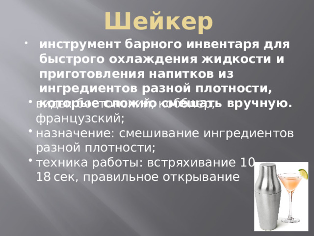 Шейкер инструмент барного инвентаря для быстрого охлаждения жидкости и приготовления напитков из ингредиентов разной плотности, которые сложно смешать вручную. виды: бостонский, кобблер, французский; назначение: смешивание ингредиентов разной плотности; техника работы: встряхивание 10–18 сек, правильное открывание виды: бостонский, кобблер, французский; назначение: смешивание ингредиентов разной плотности; техника работы: встряхивание 10–18 сек, правильное открывание 