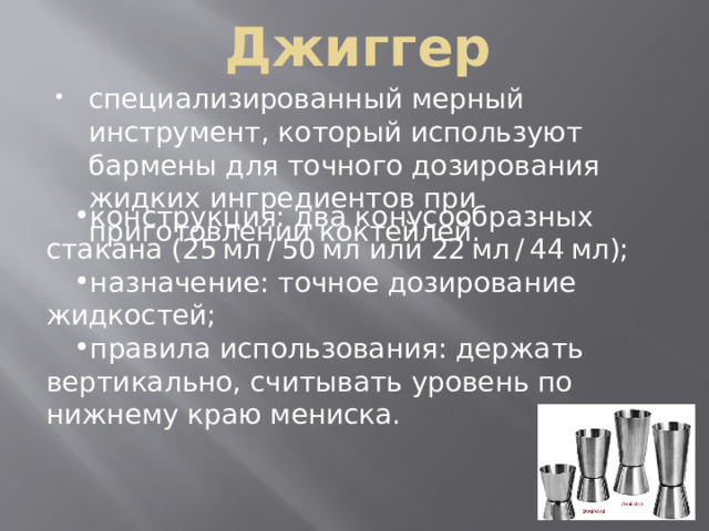 Джиггер специализированный мерный инструмент, который используют бармены для точного дозирования жидких ингредиентов при приготовлении коктейлей. конструкция: два конусообразных стакана (25 мл / 50 мл или 22 мл / 44 мл); назначение: точное дозирование жидкостей; правила использования: держать вертикально, считывать уровень по нижнему краю мениска. конструкция: два конусообразных стакана (25 мл / 50 мл или 22 мл / 44 мл); назначение: точное дозирование жидкостей; правила использования: держать вертикально, считывать уровень по нижнему краю мениска. 