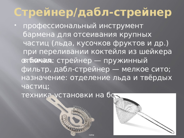 Стрейнер/дабл-стрейнер профессиональный инструмент бармена для отсеивания крупных частиц (льда, кусочков фруктов и др.) при переливании коктейля из шейкера в бокал. отличия: стрейнер — пружинный фильтр, дабл‑стрейнер — мелкое сито; назначение: отделение льда и твёрдых частиц; техника установки на бокал. 