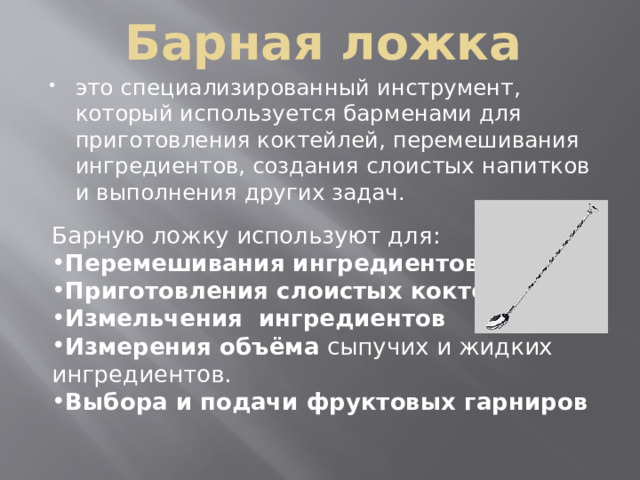 Барная ложка это специализированный инструмент, который используется барменами для приготовления коктейлей, перемешивания ингредиентов, создания слоистых напитков и выполнения других задач.  Барную ложку используют для: Перемешивания ингредиентов   Приготовления слоистых коктейлей   Измельчения ингредиентов   Измерения объёма  сыпучих и жидких ингредиентов. Выбора и подачи фруктовых гарниров  
