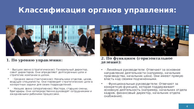 Классификация органов управления: 1. По уровню управления:  2. По функциям (горизонтальное деление):   · Линейные руководители: Отвечают за основное направление деятельности (например, начальник производства, начальник цеха). Они имеют прямую власть над своими подчиненными.  · Функциональные руководители: Отвечают за конкретную функцию, которая поддерживает основную деятельность (например, начальник отдела кадров, финансовый директор, начальник отдела снабжения).  · Высшее звено (стратегическое): Генеральный директор, совет директоров. Они определяют долгосрочные цели и стратегию компании в целом.  · Среднее звено (тактическое): Начальники отделов, цехов, ведущие специалисты. Они переводят стратегические цели в конкретные задачи для своих подразделений.  · Низшее звено (оперативное): Мастера, старшие смены, бригадиры. Они непосредственно руководят сотрудниками и ежедневными рабочими процессами. 1 1 