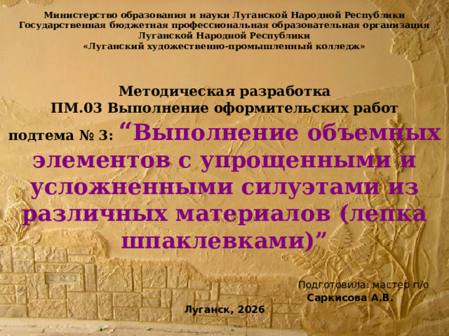 Министерство образования и науки Луганской Народной Республики  Государственная бюджетная профессиональная образовательная организация  Луганской Народной Республики  «Луганский художественно-промышленный колледж»     Методическая разработка  ПМ.03 Выполнение оформительских работ  подтема № 3: “ Выполнение объемных элементов с упрощенными и усложненными силуэтами из различных материалов (лепка шпаклевками)”    Подготовила: мастер п/о   Саркисова А.В.  Луганск, 2026   