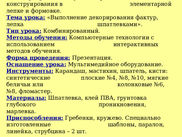 Тема программы: Обучение приемам объемного конструирования в   элементарной лепке и формовке.  Тема урока: «Выполнение декорирования фактур, лепка     шпатлевками».  Тип урока: Комбинированный.  Методы обучения: Компьютерные технологии с использованием    интерактивных методов обучения.  Форма проведения: Презентация.  Оснащение урока: Мультимедийное оборудование.  Инструменты: Карандаш, мастихин, шпатель, кисти: синтетические   плоские №4, №8, №10, мягкие беличьи или     колонковые №6, №8, фломастер.  Материалы: Шпатлевка, клей ПВА, грунтовка глубокого     проникновения, марлевка.  Приспособления: Гребенки, кружево. Специально изготовленные    шаблоны, паралон, линейка, струбцина – 2 шт. 