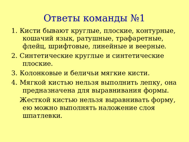 Ответы команды №1 1. Кисти бывают круглые, плоские, контурные, кошачий язык, ратушные, трафаретные, флейц, шрифтовые, линейные и веерные. 2. Синтетические круглые и синтетические плоские. 3. Колонковые и беличьи мягкие кисти. 4. Мягкой кистью нельзя выполнить лепку, она предназначена для выравнивания формы.  Жесткой кистью нельзя выравнивать форму, ею можно выполнять наложение слоя шпатлевки. 