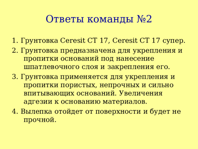 Ответы команды №2 1. Грунтовка Ceresit CT 17, Ceresit CT 17 супер. 2. Грунтовка предназначена для укрепления и пропитки оснований под нанесение шпатлевочного слоя и закрепления его. 3. Грунтовка применяется для укрепления и пропитки пористых, непрочных и сильно впитывающих оснований. Увеличения адгезии к основанию материалов. 4. Вылепка отойдет от поверхности и будет не прочной. 