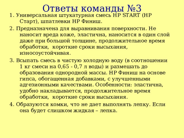 Ответы команды №3 1. Универсальная штукатурная смесь HP START (НР Старт), шпатлевки НР Финиш. 2. Предназначена для выравнивания поверхности. Не наносит вреда коже, эластична, наносится в один слой даже при большой толщине, продолжительное время обработки, короткие сроки высыхания, износоустойчивая. 3. Всыпать смесь в чистую холодную воду (в соотношении 1 кг смеси на 0,65 - 0,7 л воды) и размешать до образования однородной массы. НР Финиш на основе гипса, обогащенная добавками, с улучшенными адгезионными качествами . Особенности: эластична, удобно накладывается, продолжительное время обработки, короткие сроки высыхания. 4. Образуются комки, что не дает выполнять лепку. Если она будет слишком жидкая – лепка. 