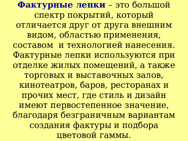 Фактурные лепки – это большой спектр покрытий, который отличается друг от друга внешним видом, областью применения, составом  и технологией нанесения.  Фактурные лепки используются при отделке жилых помещений, а также торговых и выставочных залов, кинотеатров, баров, ресторанах и прочих мест, где стиль и дизайн имеют первостепенное значение, благодаря безграничным вариантам создания фактуры и подбора цветовой гаммы. 