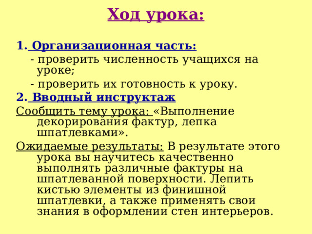 Ход урока: 1. Организационная часть:  - проверить численность учащихся на уроке;  - проверить их готовность к уроку. 2. Вводный инструктаж Сообщить тему урока: «Выполнение декорирования фактур, лепка шпатлевками». Ожидаемые результаты: В результате этого урока вы научитесь качественно выполнять различные фактуры на шпатлеванной поверхности. Лепить кистью элементы из финишной шпатлевки, а также применять свои знания в оформлении стен интерьеров. 