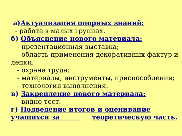   а) Актуализация опорных знаний:  - работа в малых группах.  б) Объяснение нового материала:  - презентационная выставка;  - область применения декоративных фактур и лепки;  - охрана труда;  - материалы, инструменты, приспособления;  - технология выполнения.  в) Закрепление нового материала:  - видно тест.  г) Подведение итогов и оценивание учащихся за  теоретическую часть. 