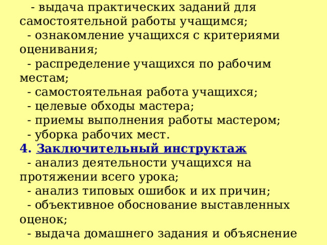 3. Текущий инструктаж  - выдача практических заданий для самостоятельной работы учащимся;  - ознакомление учащихся с критериями оценивания;  - распределение учащихся по рабочим местам;  - самостоятельная работа учащихся;  - целевые обходы мастера;  - приемы выполнения работы мастером;  - уборка рабочих мест.  4. Заключительный инструктаж  - анализ деятельности учащихся на протяжении всего урока;  - анализ типовых ошибок и их причин;  - объективное обоснование выставленных оценок;  - выдача домашнего задания и объяснение алгоритма его выполнения.  