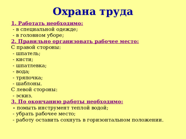 Охрана труда 1. Работать необходимо:  - в специальной одежде;  - в головном уборе; 2. Правильно организовать рабочее место: С правой стороны:  - шпатель;  - кисти;  - шпатлевка;  - вода;  - тряпочка;  - шаблоны. С левой стороны:  - эскиз. 3. По окончанию работы необходимо:  - помыть инструмент теплой водой;  - убрать рабочее место;  - работу оставить сохнуть в горизонтальном положении. 