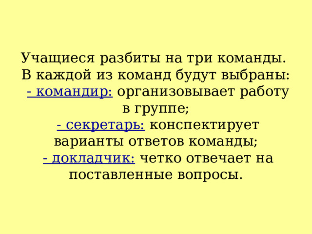 Учащиеся разбиты на три команды.  В каждой из команд будут выбраны:   - командир: организовывает работу в группе;   - секретарь: конспектирует варианты ответов команды;   - докладчик: четко отвечает на поставленные вопросы. 